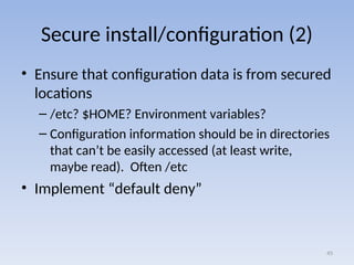Secure install/configuration (2)
• Ensure that configuration data is from secured
locations
– /etc? $HOME? Environment variables?
– Configuration information should be in directories
that can’t be easily accessed (at least write,
maybe read). Often /etc
• Implement “default deny”
45
 