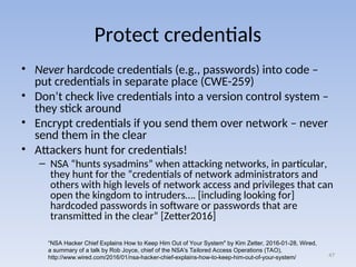 Protect credentials
• Never hardcode credentials (e.g., passwords) into code –
put credentials in separate place (CWE-259)
• Don’t check live credentials into a version control system –
they stick around
• Encrypt credentials if you send them over network – never
send them in the clear
• Attackers hunt for credentials!
– NSA “hunts sysadmins” when attacking networks, in particular,
they hunt for the “credentials of network administrators and
others with high levels of network access and privileges that can
open the kingdom to intruders…. [including looking for]
hardcoded passwords in software or passwords that are
transmitted in the clear” [Zetter2016]
47
“NSA Hacker Chief Explains How to Keep Him Out of Your System" by Kim Zetter, 2016-01-28, Wired,
a summary of a talk by Rob Joyce, chief of the NSA's Tailored Access Operations (TAO),
http://www.wired.com/2016/01/nsa-hacker-chief-explains-how-to-keep-him-out-of-your-system/
 