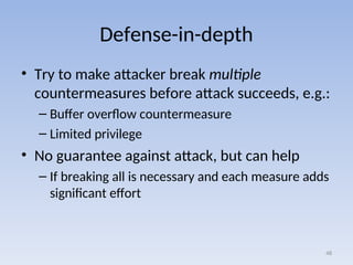 Defense-in-depth
• Try to make attacker break multiple
countermeasures before attack succeeds, e.g.:
– Buffer overflow countermeasure
– Limited privilege
• No guarantee against attack, but can help
– If breaking all is necessary and each measure adds
significant effort
48
 