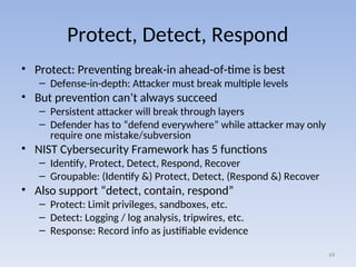 Protect, Detect, Respond
• Protect: Preventing break-in ahead-of-time is best
– Defense-in-depth: Attacker must break multiple levels
• But prevention can’t always succeed
– Persistent attacker will break through layers
– Defender has to “defend everywhere” while attacker may only
require one mistake/subversion
• NIST Cybersecurity Framework has 5 functions
– Identify, Protect, Detect, Respond, Recover
– Groupable: (Identify &) Protect, Detect, (Respond &) Recover
• Also support “detect, contain, respond”
– Protect: Limit privileges, sandboxes, etc.
– Detect: Logging / log analysis, tripwires, etc.
– Response: Record info as justifiable evidence
49
 