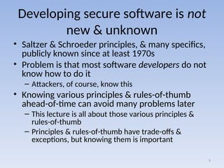 Developing secure software is not
new & unknown
• Saltzer & Schroeder principles, & many specifics,
publicly known since at least 1970s
• Problem is that most software developers do not
know how to do it
– Attackers, of course, know this
• Knowing various principles & rules-of-thumb
ahead-of-time can avoid many problems later
– This lecture is all about those various principles &
rules-of-thumb
– Principles & rules-of-thumb have trade-offs &
exceptions, but knowing them is important
5
 