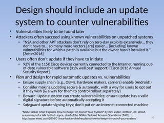 Design should include an update
system to counter vulnerabilities
• Vulnerabilities likely to be found later
• Attackers often succeed using known vulnerabilities on unpatched systems
– “NSA and other APT attackers don’t rely on zero-day exploits extensively... they
don’t have to... so many more vectors [are] easier... [including] known
vulnerabilities for which a patch is available but the owner hasn’t installed it.”
[Zetter2016]
• Users often don’t update if they have to initiate
– 92% of the 115K Cisco devices currently connected to the Internet running out-
of-date vulnerable software (31% well past support) [Cisco 2016 Annual
Security Report]
• Plan and design for rapid automatic updates vs. vulnerabilities
– Ensure supply chain (e.g., OEMs, hardware makers, carriers) enable (Android!)
– Consider making updating secure & automatic, with a way for users to opt out
if they wish (& a way for them to control rollout separately)
– Beware: Update system can create vulnerabilities; ensure update has a valid
digital signature before automatically accepting it
– Safeguard update signing keys; don’t put on an Internet-connected machine
50
“NSA Hacker Chief Explains How to Keep Him Out of Your System" by Kim Zetter, 2016-01-28, Wired,
a summary of a talk by Rob Joyce, chief of the NSA's Tailored Access Operations (TAO),
http://www.wired.com/2016/01/nsa-hacker-chief-explains-how-to-keep-him-out-of-your-system/
 
