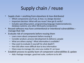 Supply chain / reuse
• Supply chain = anything from elsewhere & how distributed
– Which components you’ll use, & how, is a design decision
– Important decision: What will you reuse? How get & verify?
– Includes operating system, programming language implementation(s),
database systems, any other third-party components
• Reused software may have unintentional or intentional vulnerabilities –
manage that risk!
• Evaluate risk of components before reusing them
– Learn more about component before reusing it
– Consider product, process (development & delivery), people
– What are others saying? What information is available?
– May want to evaluate it yourself (to what depth?)
– Non-OSS often more difficult due to less information
– Many ways to manage risk, once you realize it’s an issue
• Establish process to quickly learn of component vulnerabilities & update
– Aids: Package manager, good test suite, conform to its API
52
 