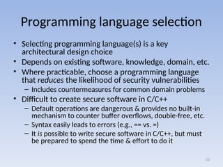 Programming language selection
• Selecting programming language(s) is a key
architectural design choice
• Depends on existing software, knowledge, domain, etc.
• Where practicable, choose a programming language
that reduces the likelihood of security vulnerabilities
– Includes countermeasures for common domain problems
• Difficult to create secure software in C/C++
– Default operations are dangerous & provides no built-in
mechanism to counter buffer overflows, double-free, etc.
– Syntax easily leads to errors (e.g., == vs. =)
– It is possible to write secure software in C/C++, but must
be prepared to spend the time & effort to do it
53
 