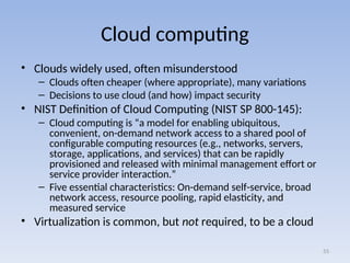 Cloud computing
• Clouds widely used, often misunderstood
– Clouds often cheaper (where appropriate), many variations
– Decisions to use cloud (and how) impact security
• NIST Definition of Cloud Computing (NIST SP 800-145):
– Cloud computing is “a model for enabling ubiquitous,
convenient, on-demand network access to a shared pool of
configurable computing resources (e.g., networks, servers,
storage, applications, and services) that can be rapidly
provisioned and released with minimal management effort or
service provider interaction.”
– Five essential characteristics: On-demand self-service, broad
network access, resource pooling, rapid elasticity, and
measured service
• Virtualization is common, but not required, to be a cloud
55
 
