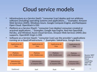 Cloud service models
• Infrastructure as a Service (IaaS): “consumer [can] deploy and run arbitrary
software [including] operating systems and applications....” Examples: Amazon
Web Services (AWS), Windows Azure, Google Compute Engine, and Rackspace
Open Cloud. OpenStack is OSS
• Platform as a Service (PaaS): “consumer [can deploy] consumer-created or
acquired applications...” Examples: Google App Engine, Red Hat OpenShift ,
Heroku, and Windows Azure Cloud Services. Amazon Web Services (AWS) also
supports. OpenShift Origin is OSS
• Software as a Service (SaaS): “consumer [can] use the provider’s applications
running on a cloud infrastructure...”. Examples: SalesForce, Google docs
56
Source: NIST
Definition of
Cloud
Computing
(NIST SP
800-145)
 