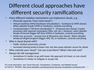 Different cloud approaches have
different security ramifications
• Many different isolation mechanisms can implement clouds, e.g.:
– Physically separate (“bare metal clouds”)
– Virtual machines (VMs) (hardware virtualization) – hardware & VMM shared.
When attacker breaks VMM or hardware, controls everything
– Containerization (“OS-level virtualization”) – OS kernel also shared. Creates
processes with separate namespace (files, net, etc.). However, when attacker
breaks OS kernel (bigger API than VMM) or hardware, controls everything
– Multi-user accounts – process tree & filesystem also shared. When attacker
breaks privileged program (bigger API), OS, or hardware, controls everything
• Who is cloud shared with?
– Public, limited community, private
– Increased sharing tends to lower cost, but also eases attacker access for attack
• Who controls your cloud? Can you trust them? What’s the exit cost?
• Always do risk management
– Sometimes it’s better to go with lower risk approach (of cloud, or non-cloud)
– Sometimes it’s better to mitigate or accept risk
57
For more information, see “Cloud Security: Virtualization, Containers, and Related Issues”
by David A. Wheeler, http://www.dwheeler.com/essays/cloud-security-virtualization-containers.html
 