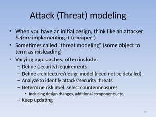 Attack (Threat) modeling
• When you have an initial design, think like an attacker
before implementing it (cheaper!)
• Sometimes called “threat modeling” (some object to
term as misleading)
• Varying approaches, often include:
– Define (security) requirements
– Define architecture/design model (need not be detailed)
– Analyze to identify attacks/security threats
– Determine risk level, select countermeasures
• Including design changes, additional components, etc.
– Keep updating
59
 