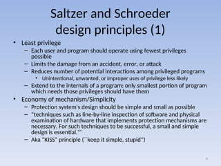 Saltzer and Schroeder
design principles (1)
• Least privilege
– Each user and program should operate using fewest privileges
possible
– Limits the damage from an accident, error, or attack
– Reduces number of potential interactions among privileged programs
• Unintentional, unwanted, or improper uses of privilege less likely
– Extend to the internals of a program: only smallest portion of program
which needs those privileges should have them
• Economy of mechanism/Simplicity
– Protection system's design should be simple and small as possible
– “techniques such as line-by-line inspection of software and physical
examination of hardware that implements protection mechanisms are
necessary. For such techniques to be successful, a small and simple
design is essential.‘”
– Aka “KISS” principle (``keep it simple, stupid'')
6
 