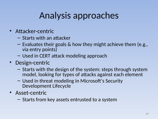 Analysis approaches
• Attacker-centric
– Starts with an attacker
– Evaluates their goals & how they might achieve them (e.g.,
via entry points)
– Used in CERT attack modeling approach
• Design-centric
– Starts with the design of the system: steps through system
model, looking for types of attacks against each element
– Used in threat modeling in Microsoft’s Security
Development Lifecycle
• Asset-centric
– Starts from key assets entrusted to a system
60
 