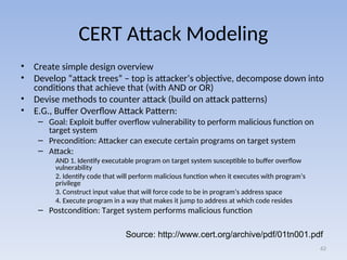 CERT Attack Modeling
• Create simple design overview
• Develop “attack trees” – top is attacker’s objective, decompose down into
conditions that achieve that (with AND or OR)
• Devise methods to counter attack (build on attack patterns)
• E.G., Buffer Overflow Attack Pattern:
– Goal: Exploit buffer overflow vulnerability to perform malicious function on
target system
– Precondition: Attacker can execute certain programs on target system
– Attack:
AND 1. Identify executable program on target system susceptible to buffer overflow
vulnerability
2. Identify code that will perform malicious function when it executes with program’s
privilege
3. Construct input value that will force code to be in program’s address space
4. Execute program in a way that makes it jump to address at which code resides
– Postcondition: Target system performs malicious function
62
Source: http://www.cert.org/archive/pdf/01tn001.pdf
 