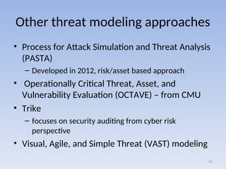 Other threat modeling approaches
• Process for Attack Simulation and Threat Analysis
(PASTA)
– Developed in 2012, risk/asset based approach
• Operationally Critical Threat, Asset, and
Vulnerability Evaluation (OCTAVE) – from CMU
• Trike
– focuses on security auditing from cyber risk
perspective
• Visual, Agile, and Simple Threat (VAST) modeling
63
 