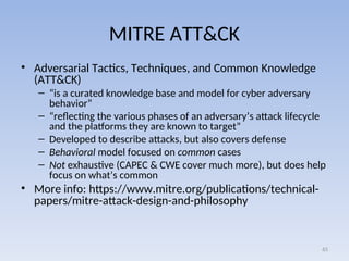 MITRE ATT&CK
• Adversarial Tactics, Techniques, and Common Knowledge
(ATT&CK)
– “is a curated knowledge base and model for cyber adversary
behavior”
– “reflecting the various phases of an adversary’s attack lifecycle
and the platforms they are known to target”
– Developed to describe attacks, but also covers defense
– Behavioral model focused on common cases
– Not exhaustive (CAPEC & CWE cover much more), but does help
focus on what’s common
• More info: https://www.mitre.org/publications/technical-
papers/mitre-attack-design-and-philosophy
65
 