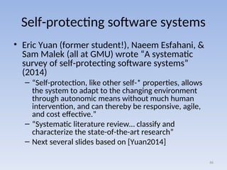 Self-protecting software systems
• Eric Yuan (former student!), Naeem Esfahani, &
Sam Malek (all at GMU) wrote “A systematic
survey of self-protecting software systems”
(2014)
– “Self-protection, like other self-* properties, allows
the system to adapt to the changing environment
through autonomic means without much human
intervention, and can thereby be responsive, agile,
and cost effective.”
– “Systematic literature review… classify and
characterize the state-of-the-art research”
– Next several slides based on [Yuan2014]
66
 