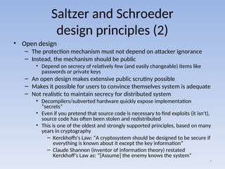 Saltzer and Schroeder
design principles (2)
• Open design
– The protection mechanism must not depend on attacker ignorance
– Instead, the mechanism should be public
• Depend on secrecy of relatively few (and easily changeable) items like
passwords or private keys
– An open design makes extensive public scrutiny possible
– Makes it possible for users to convince themselves system is adequate
– Not realistic to maintain secrecy for distributed system
• Decompilers/subverted hardware quickly expose implementation
“secrets”
• Even if you pretend that source code is necessary to find exploits (it isn't),
source code has often been stolen and redistributed
• This is one of the oldest and strongly supported principles, based on many
years in cryptography
– Kerckhoffs's Law: “A cryptosystem should be designed to be secure if
everything is known about it except the key information”
– Claude Shannon (inventor of information theory) restated
Kerckhoff's Law as: “[Assume] the enemy knows the system”
7
 