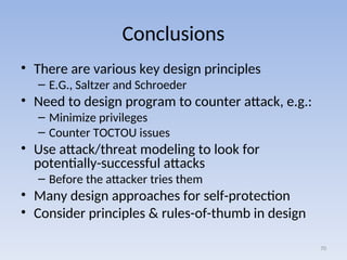 Conclusions
• There are various key design principles
– E.G., Saltzer and Schroeder
• Need to design program to counter attack, e.g.:
– Minimize privileges
– Counter TOCTOU issues
• Use attack/threat modeling to look for
potentially-successful attacks
– Before the attacker tries them
• Many design approaches for self-protection
• Consider principles & rules-of-thumb in design
70
 