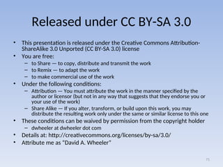 Released under CC BY-SA 3.0
• This presentation is released under the Creative Commons Attribution-
ShareAlike 3.0 Unported (CC BY-SA 3.0) license
• You are free:
– to Share — to copy, distribute and transmit the work
– to Remix — to adapt the work
– to make commercial use of the work
• Under the following conditions:
– Attribution — You must attribute the work in the manner specified by the
author or licensor (but not in any way that suggests that they endorse you or
your use of the work)
– Share Alike — If you alter, transform, or build upon this work, you may
distribute the resulting work only under the same or similar license to this one
• These conditions can be waived by permission from the copyright holder
– dwheeler at dwheeler dot com
• Details at: http://creativecommons.org/licenses/by-sa/3.0/
• Attribute me as “David A. Wheeler”
71
 