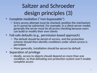 Saltzer and Schroeder
design principles (3)
• Complete mediation (“non-bypassable”)
– Every access attempt must be checked; position the mechanism
so it cannot be subverted. For example, in a client-server model,
generally the server must do all access checking because users
can build or modify their own clients
• Fail-safe defaults (e.g., permission-based approach)
– The default should be denial of service, and the protection
scheme should then identify conditions under which access is
permitted
– More generally, installation should be secure by default
• Separation of privilege
– Ideally, access to objects should depend on more than one
condition, so that defeating one protection system won't enable
complete access
8
 