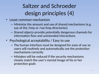 Saltzer and Schroeder
design principles (4)
• Least common mechanism
– Minimize the amount and use of shared mechanisms (e.g.
use of the /tmp or /var/tmp directories)
– Shared objects provide potentially dangerous channels for
information flow and unintended interactions
• Psychological acceptability / Easy to use
– The human interface must be designed for ease of use so
users will routinely and automatically use the protection
mechanisms correctly
– Mistakes will be reduced if the security mechanisms
closely match the user's mental image of his or her
protection goals
9
 