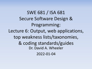 SWE 681 / ISA 681
Secure Software Design &
Programming:
Lecture 6: Output, web applications,
top weakness lists/taxonomies,
& coding standards/guides
Dr. David A. Wheeler
2022-01-04
 
