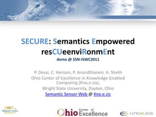 SECURE: Semantics Empowered
    resCUeenviRonmEnt
              demo @ SSN-ISWC2011


   P. Desai, C. Henson, P. Anandtharam, A. Sheth
  Ohio Center of Excellence in Knowledge-Enabled
                Computing (Kno.e.sis),
       Wright State University, Dayton, Ohio
         Semantic Sensor Web @ Kno.e.sis
 