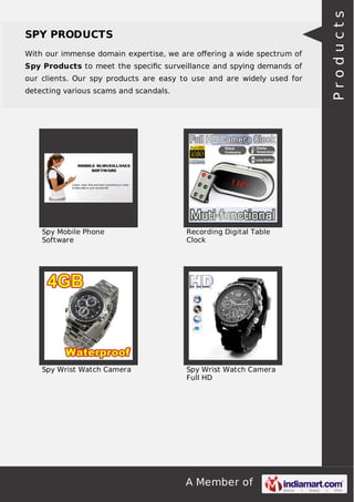 A Member of
SPY PRODUCTS
With our immense domain expertise, we are oﬀering a wide spectrum of
Spy Products to meet the speciﬁc surveillance and spying demands of
our clients. Our spy products are easy to use and are widely used for
detecting various scams and scandals.
Spy Mobile Phone
Software
Recording Digital Table
Clock
Spy Wrist Watch Camera Spy Wrist Watch Camera
Full HD
Products
 