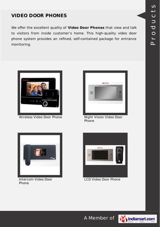 A Member of
VIDEO DOOR PHONES
We oﬀer the excellent quality of Video Door Phones that view and talk
to visitors from inside customer’s home. This high-quality video door
phone system provides an reﬁned, self-contained package for entrance
monitoring.
Wireless Video Door Phone Night Vision Video Door
Phone
Intercom Video Door
Phone
LCD Video Door Phone
Products
 