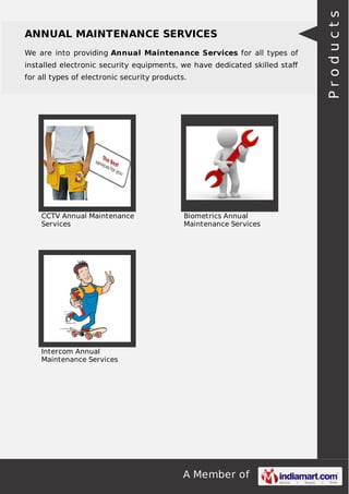 A Member of
ANNUAL MAINTENANCE SERVICES
We are into providing Annual Maintenance Services for all types of
installed electronic security equipments, we have dedicated skilled staﬀ
for all types of electronic security products.
CCTV Annual Maintenance
Services
Biometrics Annual
Maintenance Services
Intercom Annual
Maintenance Services
Products
 