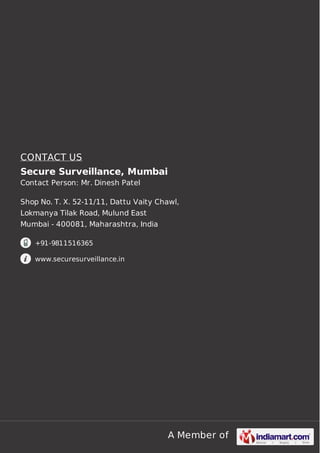 A Member of
CONTACT US
Secure Surveillance, Mumbai
Contact Person: Mr. Dinesh Patel
Shop No. T. X. 52-11/11, Dattu Vaity Chawl,
Lokmanya Tilak Road, Mulund East
Mumbai - 400081, Maharashtra, India
+91-9811516365
www.securesurveillance.in
 