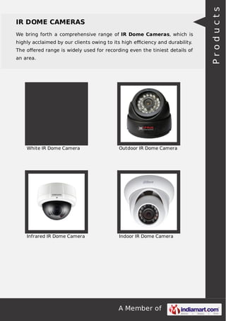 A Member of
IR DOME CAMERAS
We bring forth a comprehensive range of IR Dome Cameras, which is
highly acclaimed by our clients owing to its high eﬃciency and durability.
The oﬀered range is widely used for recording even the tiniest details of
an area.
White IR Dome Camera Outdoor IR Dome Camera
Infrared IR Dome Camera Indoor IR Dome Camera
Products
 