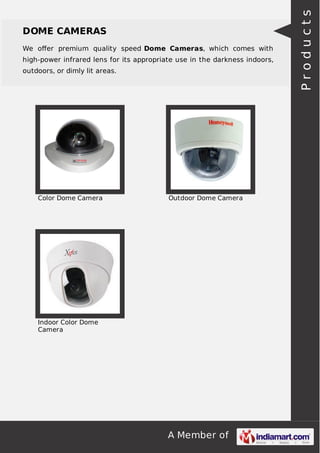 A Member of
DOME CAMERAS
We oﬀer premium quality speed Dome Cameras, which comes with
high-power infrared lens for its appropriate use in the darkness indoors,
outdoors, or dimly lit areas.
Color Dome Camera Outdoor Dome Camera
Indoor Color Dome
Camera
Products
 