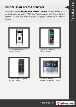 A Member of
FINGER SCAN ACCESS CONTROL
All-In-One system. Finger Scan Access Control includes Finger Print
Authentication as well as RFID Card Authentication with Access Control
System as well. We ensure quality ﬁngerprint scanning of diﬃcult
fingers.
Standalone Fingerprint
Access Control
Biometric Fingerprint
Access Control
Waterproof Fingerprint
Access Control
Proximity Reader
Fingerprint Access Control
Products
 