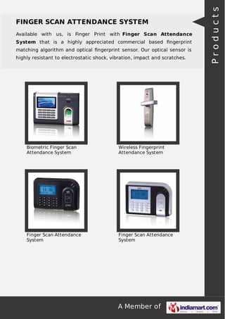 A Member of
FINGER SCAN ATTENDANCE SYSTEM
Available with us, is Finger Print with Finger Scan Attendance
System that is a highly appreciated commercial based ﬁngerprint
matching algorithm and optical ﬁngerprint sensor. Our optical sensor is
highly resistant to electrostatic shock, vibration, impact and scratches.
Biometric Finger Scan
Attendance System
Wireless Fingerprint
Attendance System
Finger Scan Attendance
System
Finger Scan Attendance
System
Products
 