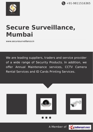 +91-9811516365
A Member of
Secure Surveillance,
Mumbai
www.securesurveillance.in
We are leading suppliers, traders and service provider
of a wide range of Security Products. In addition, we
oﬀer Annual Maintenance services, CCTV Camera
Rental Services and ID Cards Printing Services.
 