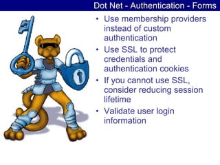Dot Net - Authentication - Forms Use membership providers instead of custom authentication  Use SSL to protect credentials and authentication cookies  If you cannot use SSL, consider reducing session lifetime  Validate user login information  