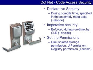 Dot Net - Code Access Security Declarative Security During compile time, specified in the assembly meta data (+decide) Imperative security Enforced during run-time, by CLR (+decide) Set the Permissions Like isolated storage permission, UIPermission, Registry permission (+decide) 