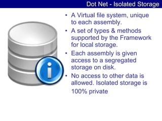 Dot Net - Isolated Storage A Virtual file system, unique to each assembly. A set of types & methods supported by the Framework for local storage. Each assembly is given access to a segregated storage on disk. No access to other data is allowed. Isolated storage is 100% private 