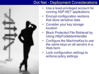 Dot Net - Deployment Considerations Use a least-privileged account for running ASP.NET applications  Encrypt configuration sections that store sensitive data  Consider your key storage location  Block Protected File Retrieval by Using HttpForbiddenHandler  Configure the MachineKey to use the same keys on all servers in a Web farm  Lock configuration settings to enforce policy settings  