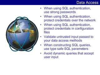 Data Access When using SQL authentication, use strong passwords  When using SQL authentication, protect credentials over the network  When using SQL authentication, protect credentials in configuration files  Validate untrusted input passed to your data access methods  When constructing SQL queries, use type safe SQL parameters  Avoid dynamic queries that accept user input  