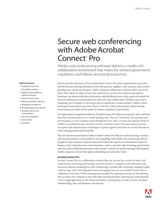 White Paper




                                Secure web conferencing
                                with Adobe Acrobat                         ®                             ®



                                Connect Pro                    ™



                                Adobe web conferencing software delivers a media-rich
                                collaborative environment that meets the strictest government
                                regulations and follows security best practices

Table of contents               How do you share business-critical information? If you’re like many organizations, you walk a
1 Acrobat Connect Pro           fine line between sharing information freely with partners, suppliers, and customers, and carefully
2 The Adobe solution            guarding your intellectual property. Adobe enterprise collaboration solutions offer a way to do
2 Adobe’s commitment to         both. With Adobe Acrobat Connect Pro software as a secure web conferencing solution,
  software security
                                businesses can dynamically share information with distributed teams, both inside and outside the
3 Secure instant access
                                firewall, enabling increased productivity with rich, clear collaboration. Whether your team is
4 Meeting and file protection
                                designing a new cell phone or devising a way to expand into overseas markets, Adobe’s online
5 Regulatory compliance
                                meeting environment lets you share ideas in real time, while protecting the online meeting
6 Flexible deployment options
                                environment and safely archiving files for future compliance requirements.
7 Acrobat Connect Pro
  customization                 For organizations in regulated industries, Acrobat Connect Pro allows you to protect, store, and track
7 Security evaluations
                                electronic communications in a virtual meeting room. You can “lock down” the meeting room
7 Case studies
                                environment, so every comment made through text chat, video, or Voice over Internet Protocol
8 Summary
                                (VoIP) is recorded and more securely archived. Acrobat Connect Pro uses industry-proven
                                encryption and authentication technologies to protect against intrusions or security breaches to
                                online meeting sessions and stored files.

                                The rich communication features within Acrobat Connect Pro help your online meetings, seminars,
                                and training sessions be more productive and compelling. With Adobe web conferencing software,
                                you get the value of person-to-person interaction without the expense or environmental impact of
                                business travel. Using electronic communications—such as real-time video streaming, presentations,
                                and chat, and on-demand presentations and training—instead of in-person meetings with handouts,
                                enables companies to lower their paper and printing costs and reduce waste.

                                Acrobat Connect Pro
                                Acrobat Connect Pro is a collaborative solution that you can use for a variety of tasks: web
                                conferencing, eLearning and training, and web seminars. It supports rich multimedia and
                                interactive features, including live video conferencing, recorded video streaming, integrated audio
                                conferencing, VoIP, and integrated instant messaging. You can use Acrobat Connect Pro to
                                collaborate in real time. Online meeting rooms simulate the experience of a face-to-face meeting.
                                You can share your computer screen with other meeting attendees, selecting your entire desktop
                                or just a single application or file. Interact privately, in small groups, or with everyone via robust
                                whiteboarding, chat, and breakout room features.
 