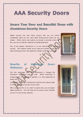 Added security into your home ensures that you can remain
comfortable while you are away while finding peace when you are
indoors. While alarms and systems are known to provide a basis for
this, you can use specific materials for added protection.
One of the popular alternatives is to use aluminium for complete
security. This material allows you to enjoy the comfort in your home
while locking your door from potential intruders while you are away.
Benefits of Aluminium Doors
Melbourne
The first advantage with using aluminium is through the
framework and metal that is used. While aluminium is
recognised for its lightweight qualities, it is also impossible to
break into.
Using rollers or having a framework to build in this material adds
in instant security to any part of your home.
When you place this on as a door in a given area, you can expect
added protection. This will help you to remain secure whether
you are in or out of your property.
 