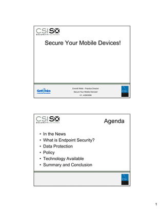 Secure Your Mobile Devices!




                  Emmitt Wells - Practice Director
                   Secure Your Mobile Devices!
                          H1, 4/28/2008




                                                     Agenda

•   In the News
•   What is Endpoint Security?
•   Data Protection
•   Policy
•   Technology Available
•   Summary and Conclusion




                                                              1
 