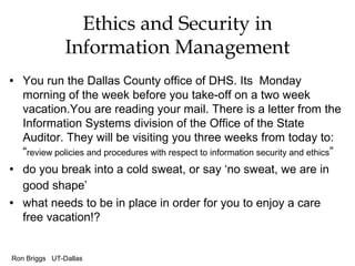 Ron Briggs UT-Dallas
Ethics and Security in
Information Management
• You run the Dallas County office of DHS. Its Monday
morning of the week before you take-off on a two week
vacation.You are reading your mail. There is a letter from the
Information Systems division of the Office of the State
Auditor. They will be visiting you three weeks from today to:
“review policies and procedures with respect to information security and ethics”
• do you break into a cold sweat, or say ‘no sweat, we are in
good shape’
• what needs to be in place in order for you to enjoy a care
free vacation!?
 