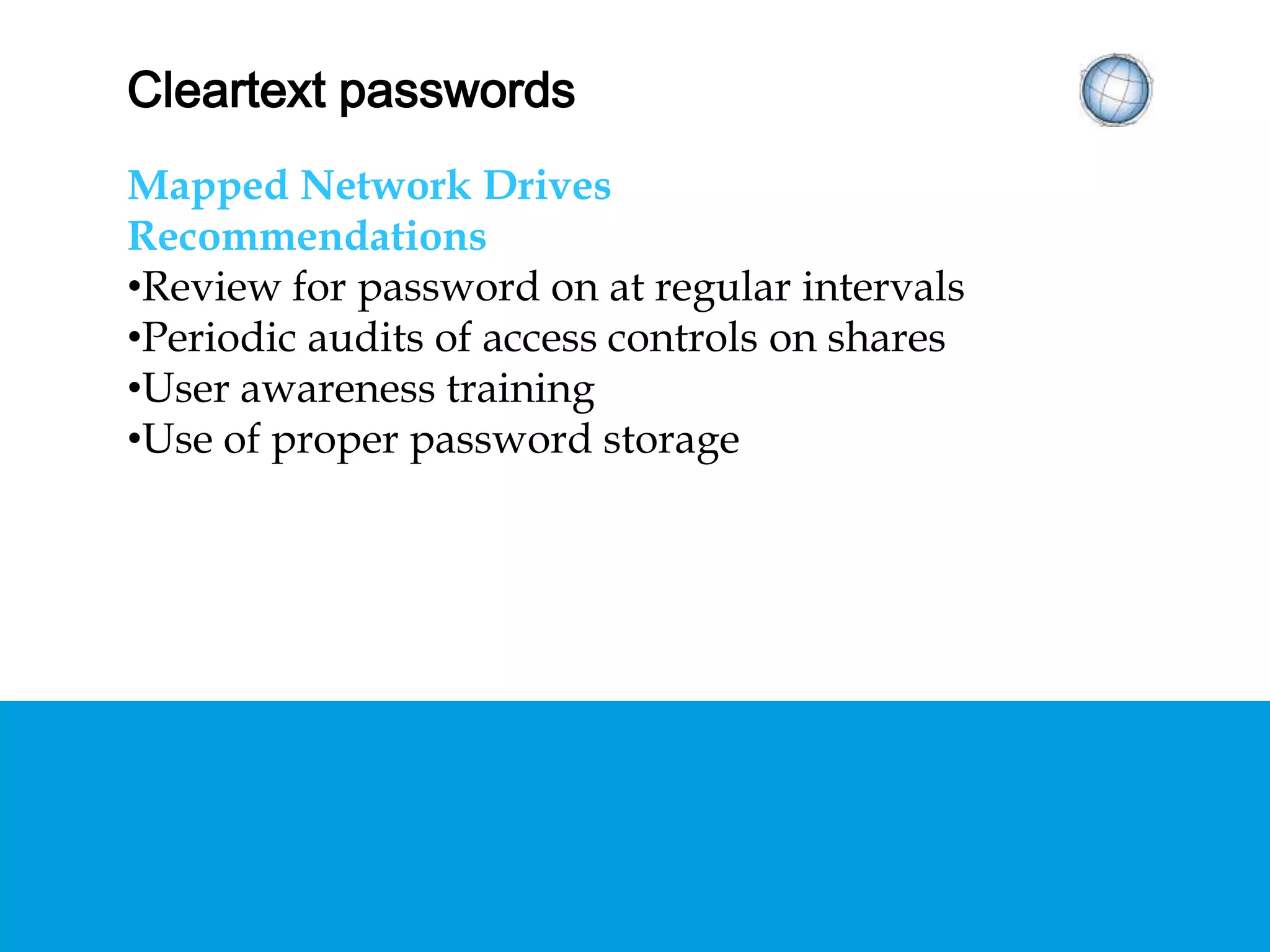 CLEARTEXT PASSWORDS
Mapped Network Drives
Recommendations
• Review for password on at regular intervals
• Periodic audits of access controls on shares
• User awareness training
• Use of proper password storage
 