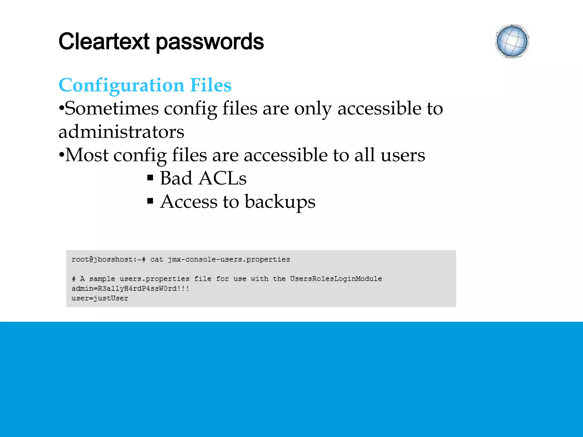 CLEARTEXT PASSWORDS
Configuration Files
• Sometimes config files are only accessible to
administrators
• Most config files are accessible to all users
 Bad ACLs
 Access to backups
 