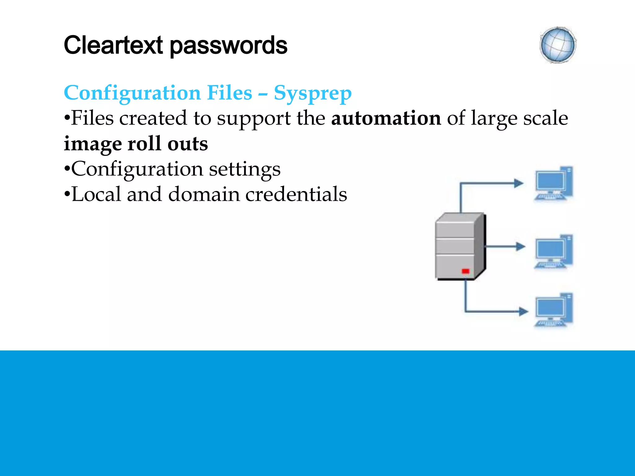 CLEARTEXT PASSWORDS
Configuration Files – Sysprep
• Files created to support the automation of large
scale image roll outs
• Configuration settings
• Local and domain credentials
 