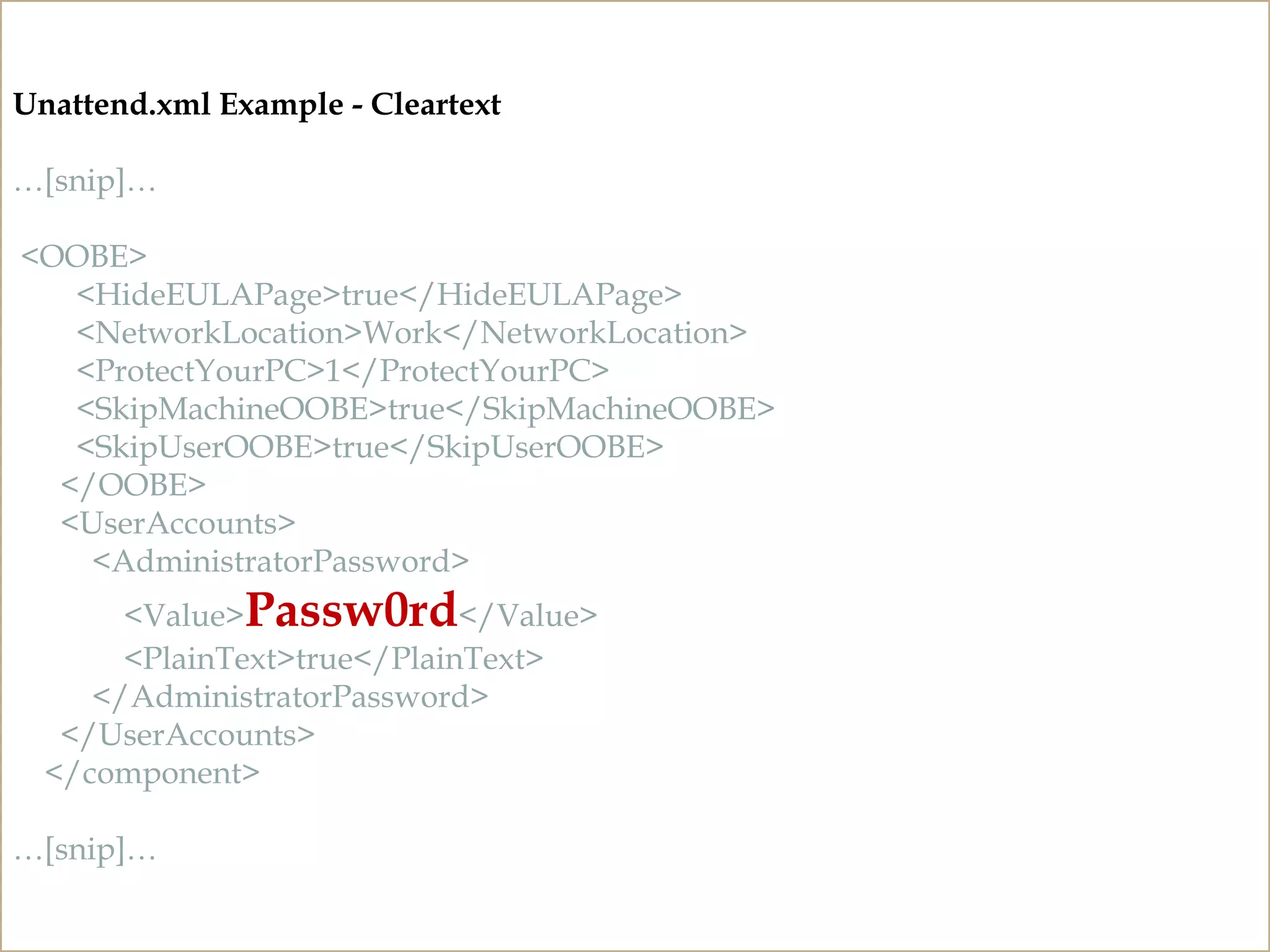 CLEARTEXT PASSWORDS
Unattend and Sysprep Files
http://technet.microsoft.com/en-us/library/cc749415%28v=ws.10%29.aspx
Unattend.xml Example - Cleartext
…[snip]…
<OOBE>
<HideEULAPage>true</HideEULAPage>
<NetworkLocation>Work</NetworkLocation>
<ProtectYourPC>1</ProtectYourPC>
<SkipMachineOOBE>true</SkipMachineOOBE>
<SkipUserOOBE>true</SkipUserOOBE>
</OOBE>
<UserAccounts>
<AdministratorPassword>
<Value>Passw0rd</Value>
<PlainText>true</PlainText>
</AdministratorPassword>
</UserAccounts>
</component>
…[snip]…
 