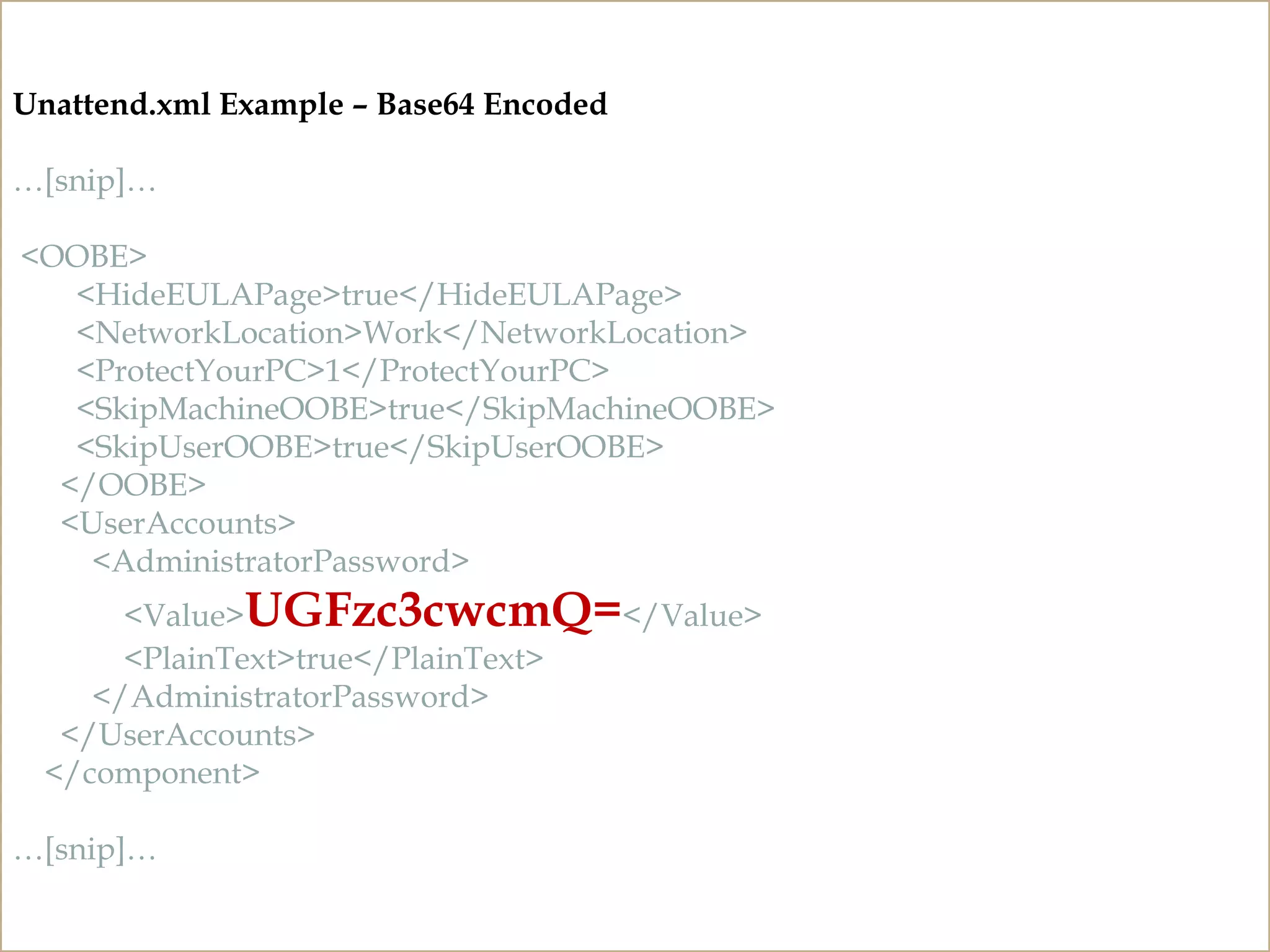 CLEARTEXT PASSWORDS
Unattend and Sysprep Files
http://technet.microsoft.com/en-us/library/cc749415%28v=ws.10%29.aspx
Unattend.xml Example – Base64 Encoded
…[snip]…
<OOBE>
<HideEULAPage>true</HideEULAPage>
<NetworkLocation>Work</NetworkLocation>
<ProtectYourPC>1</ProtectYourPC>
<SkipMachineOOBE>true</SkipMachineOOBE>
<SkipUserOOBE>true</SkipUserOOBE>
</OOBE>
<UserAccounts>
<AdministratorPassword>
<Value>UGFzc3cwcmQ=</Value>
<PlainText>true</PlainText>
</AdministratorPassword>
</UserAccounts>
</component>
…[snip]…
 
