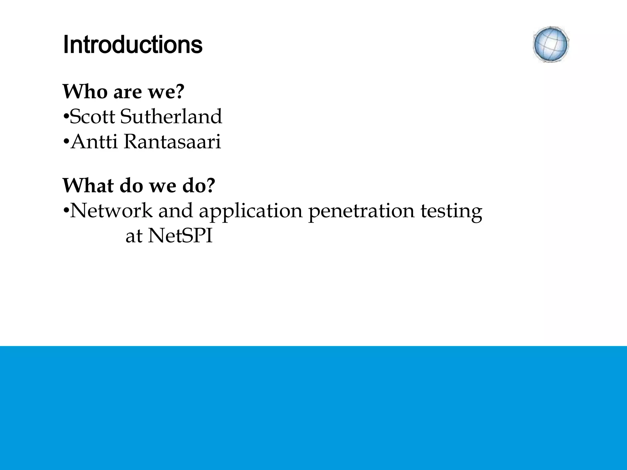 INTRODUCTIONS
Who are we?
•Scott Sutherland
•Antti Rantasaari
What do we do?
•Network and application penetration testing
at NetSPI
 
