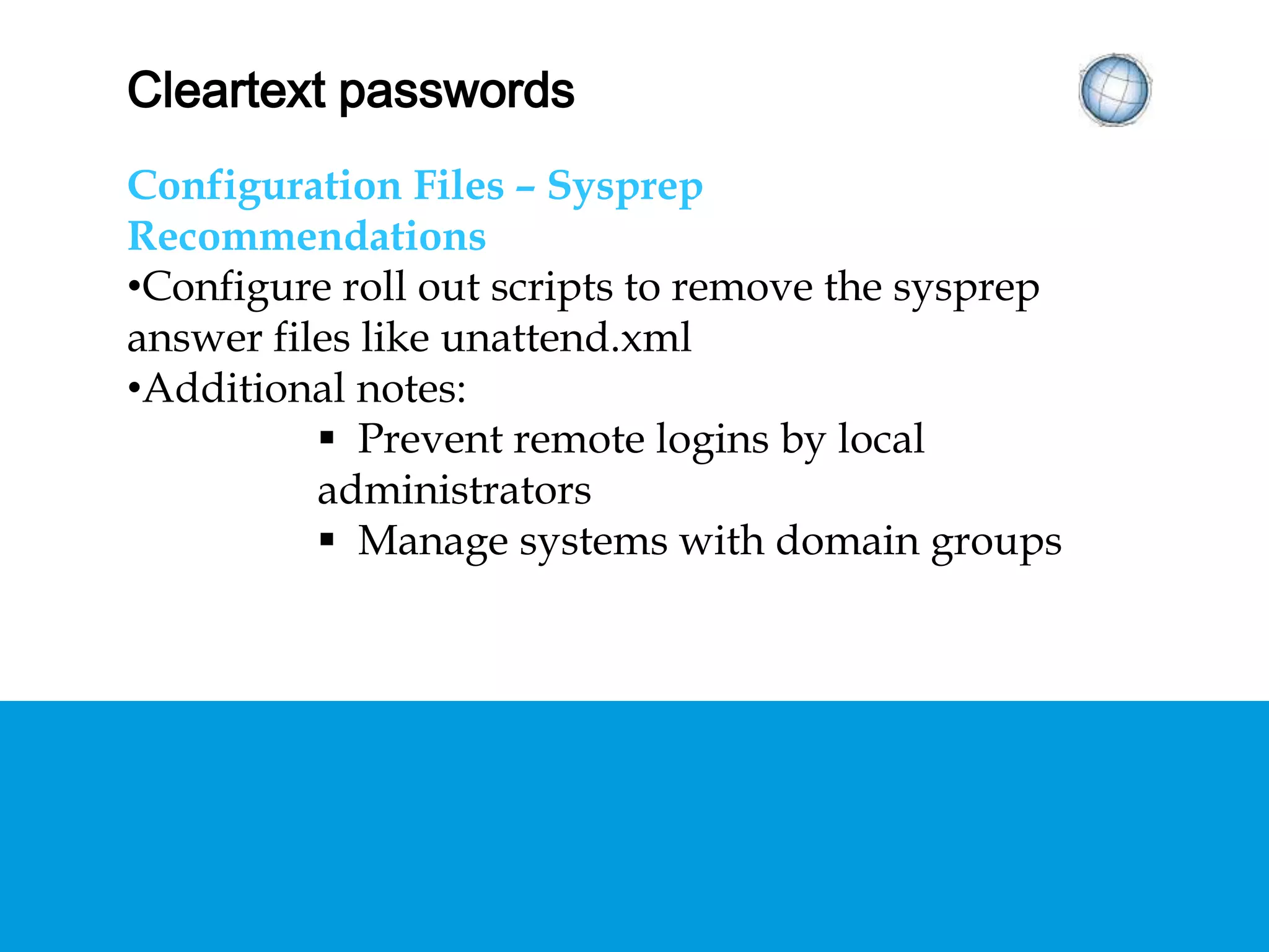 CLEARTEXT PASSWORDS
Configuration Files – Sysprep
Recommendations
• Configure roll out scripts to remove the sysprep
answer files like unattend.xml
• Additional notes:
 Prevent remote logins by local administrators
 Manage systems with domain groups
 